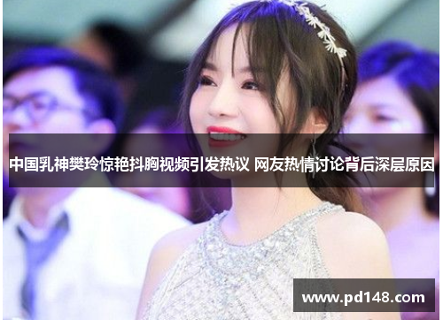 中国乳神樊玲惊艳抖胸视频引发热议 网友热情讨论背后深层原因